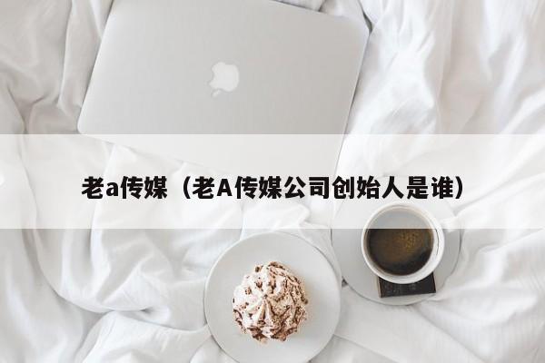 老a传媒（老A传媒公司创始人是谁）