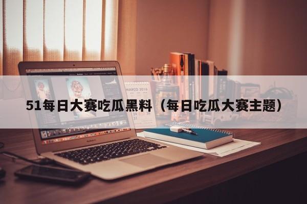 51每日大赛吃瓜黑料（每日吃瓜大赛主题）
