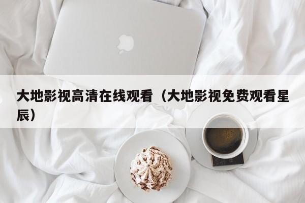 大地影视高清在线观看（大地影视免费观看星辰）