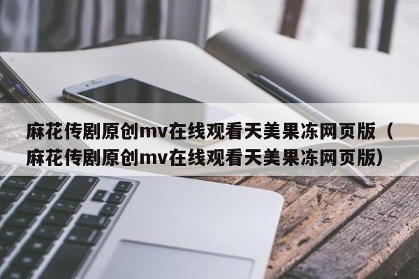 麻花传剧原创mv在线观看天美果冻网页版（麻花传剧原创mv在线观看天美果冻网页版）