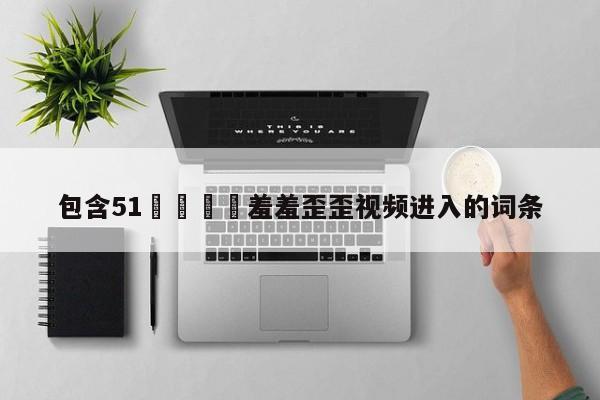 包含51🈲羞羞歪歪视频进入的词条