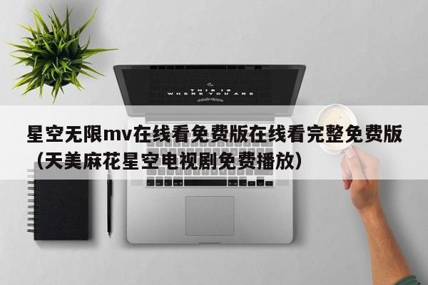 星空无限mv在线看免费版在线看完整免费版（天美麻花星空电视剧免费播放）