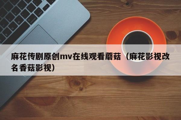 麻花传剧原创mv在线观看蘑菇（麻花影视改名香菇影视）