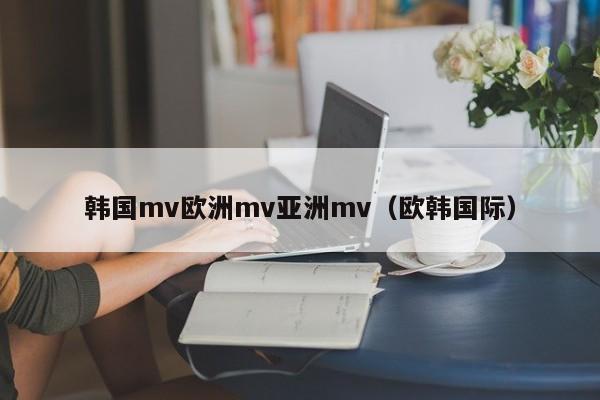 韩国mv欧洲mv亚洲mv（欧韩国际）