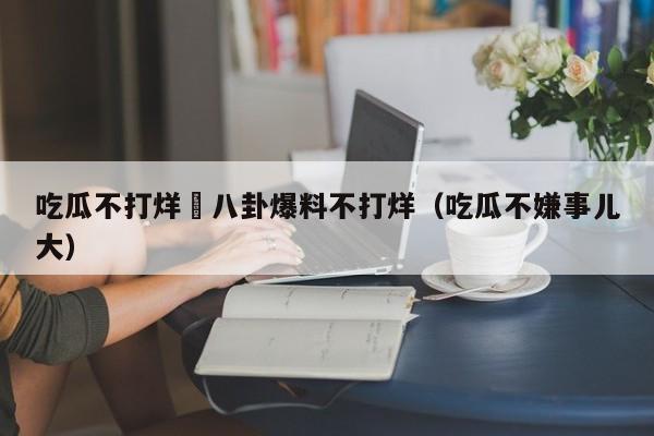 吃瓜不打烊–八卦爆料不打烊（吃瓜不嫌事儿大）