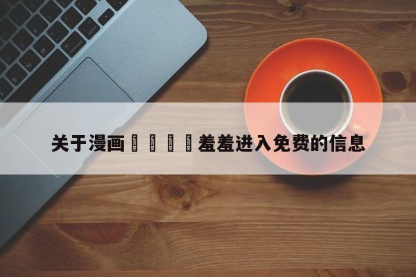 关于漫画🈲羞羞进入免费的信息